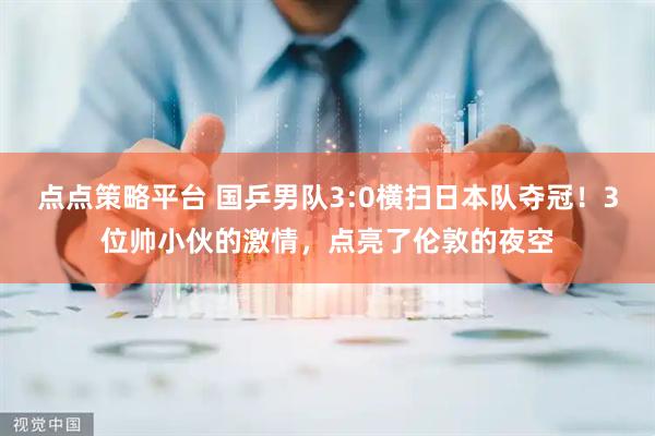 点点策略平台 国乒男队3:0横扫日本队夺冠！3位帅小伙的激情，点亮了伦敦的夜空