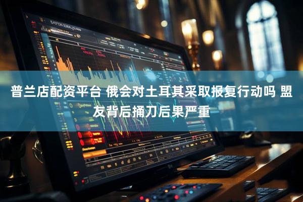 普兰店配资平台 俄会对土耳其采取报复行动吗 盟友背后捅刀后果严重